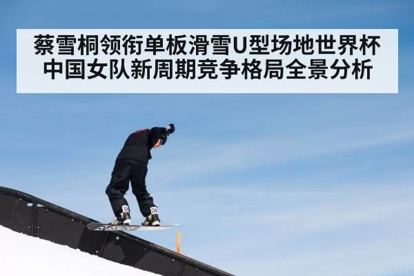 蔡雪桐领衔单板滑雪U型场地世界杯中国女队新周期竞争格局全景分析